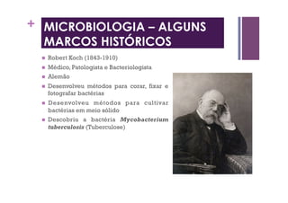 +
  Robert Koch (1843-1910)
  Médico, Patologista e Bacteriologista
  Alemão
  Desenvolveu métodos para corar, fixar e
fotografar bactérias
  Desenvolveu métodos para cultivar
bactérias em meio sólido
  Descobriu a bactéria Mycobacterium
tuberculosis (Tuberculose)
MICROBIOLOGIA – ALGUNS
MARCOS HISTÓRICOS
 