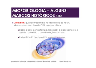  Julius Petri, quando trabalhava no laboratório de Koch,
desenvolveu as caixas de Petri, que permitiam:
 Cobrir a base com a tampa, logo após o plaqueamento, a
quente, que evita a contaminação com o ar.
 A visualização das amostras sem abrir a caixa.
MICROBIOLOGIA – ALGUNS
MARCOS HISTÓRICOS 1887
Microbiologia - Técnico de Processamento e Controlo de Qualidade Alimentar Joana Capucho 2010
 