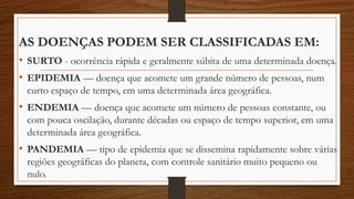 AS DOENÇAS PODEM SER CLASSIFICADAS EM:
• SURTO - ocorrência rápida e geralmente súbita de uma determinada doença.
• EPIDEMIA — doença que acomete um grande número de pessoas, num
curto espaço de tempo, em uma determinada área geográfica.
• ENDEMIA — doença que acomete um número de pessoas constante, ou
com pouca oscilação, durante décadas ou espaço de tempo superior, em uma
determinada área geográfica.
• PANDEMIA — tipo de epidemia que se dissemina rapidamente sobre várias
regiões geográficas do planeta, com controle sanitário muito pequeno ou
nulo.
 