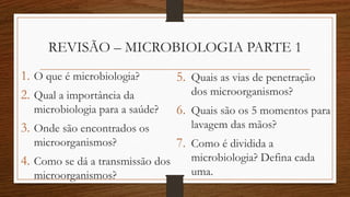 REVISÃO – MICROBIOLOGIA PARTE 1
1. O que é microbiologia?
2. Qual a importância da
microbiologia para a saúde?
3. Onde são encontrados os
microorganismos?
4. Como se dá a transmissão dos
microorganismos?
5. Quais as vias de penetração
dos microorganismos?
6. Quais são os 5 momentos para
lavagem das mãos?
7. Como é dividida a
microbiologia? Defina cada
uma.
 