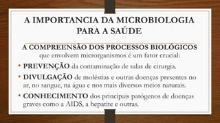 A IMPORTANCIA DA MICROBIOLOGIA
PARA A SAÚDE
A COMPREENSÃO DOS PROCESSOS BIOLÓGICOS
que envolvem microrganismos é um fator crucial:
• PREVENÇÃO da contaminação de salas de cirurgia.
• DIVULGAÇÃO de moléstias e outras doenças presentes no
ar, no sangue, na água e nos mais diversos meios naturais.
• CONHECIMENTO dos principais patógenos de doenças
graves como a AIDS, a hepatite e outras.
 
