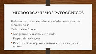 MICROORGANISMOS PATOGÊNICOS
Estão em todo lugar: nas mãos, nos cabelos, nas roupas, nas
bancadas, no ar.
Todo cuidado é pouco:
• Manipulação de material esterilizado,
• Preparo de medicações,
• Procedimentos assépticos: curativos, cateterismo, punção
venosa.
 
