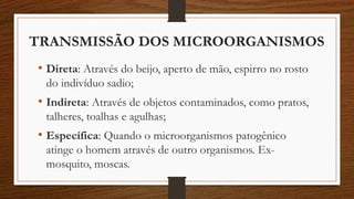 TRANSMISSÃO DOS MICROORGANISMOS
• Direta: Através do beijo, aperto de mão, espirro no rosto
do indivíduo sadio;
• Indireta: Através de objetos contaminados, como pratos,
talheres, toalhas e agulhas;
• Específica: Quando o microorganismos patogênico
atinge o homem através de outro organismos. Ex-
mosquito, moscas.
 