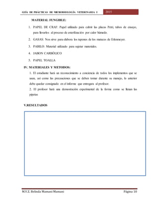 GUÍA DE PRÁCTICAS DE MICROBIOLOGÍA VETERINARIA I 2015
M.V.Z. Belinda Mamani Mamani Página 10
MATERIAL FUNGIBLE:
1. PAPEL DE CRAF: Papel utilizado para cubrir las placas Petri, tubos de ensayo,
para llevarlos al proceso de esterilización por calor húmedo.
2. GASAS: Nos sirve para elabora los tapones de los mataces de Erlenmeyer.
3. PABILO: Material utilizado para sujetar materiales.
4. JABON CARBÓLICO
5. PAPEL TOALLA
IV. MATERIALES Y METODOS:
1. El estudiante hará un reconocimiento a conciencia de todos los implementos que se
usan, así como las precauciones que se deben tomar durante su manejo, lo anterior
debe quedar consignado en el informe que entregara al profesor.
2. El profesor hará una demostración experimental de la forma como se llenan las
pipetas
V.RESULTADOS
 