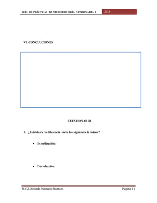 GUÍA DE PRÁCTICAS DE MICROBIOLOGÍA VETERINARIA I 2015
M.V.Z. Belinda Mamani Mamani Página 11
VI. CONCLUCIONES
CUESTIONARIO
1. ¿Establezca la diferencia entre los siguientes términos?
 Esterilización:
 Desinfección:
 