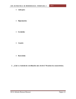 GUÍA DE PRÁCTICAS DE MICROBIOLOGÍA VETERINARIA I 2015
M.V.Z. Belinda Mamani Mamani Página 12
 Antisepsia:
 Higienización:
 Germicida:
 Asepsia:
 Bactericida:
2. ¿Cuál es el método de esterilización más efectivo? Mencione las características.
 