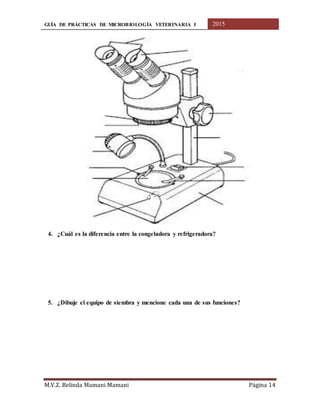 GUÍA DE PRÁCTICAS DE MICROBIOLOGÍA VETERINARIA I 2015
M.V.Z. Belinda Mamani Mamani Página 14
4. ¿Cuál es la diferencia entre la congeladora y refrigeradora?
5. ¿Dibuje el equipo de siembra y mencione cada una de sus funciones?
 