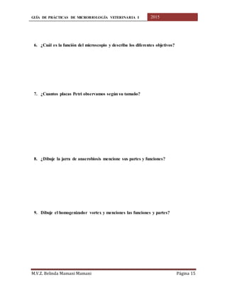 GUÍA DE PRÁCTICAS DE MICROBIOLOGÍA VETERINARIA I 2015
M.V.Z. Belinda Mamani Mamani Página 15
6. ¿Cuál es la función del microscopio y describa los diferentes objetivos?
7. ¿Cuantos placas Petri observamos según su tamaño?
8. ¿Dibuje la jarra de anaerobiosis mencione sus partes y funciones?
9. Dibuje el homogenizador vortex y menciones las funciones y partes?
 