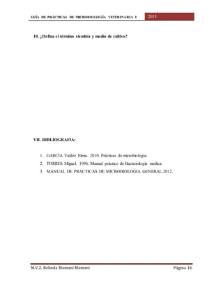GUÍA DE PRÁCTICAS DE MICROBIOLOGÍA VETERINARIA I 2015
M.V.Z. Belinda Mamani Mamani Página 16
10. ¿Defina el término siembra y medio de cultivo?
VII. BIBLIOGRAFIA:
1. GARCIA Valdez Elena. 2010. Prácticas de microbiología.
2. TORRES Miguel. 1996. Manual práctico de Bacteriología medica.
3. MANUAL DE PRACTICAS DE MICROBIOLOGIA GENERAL.2012.
 