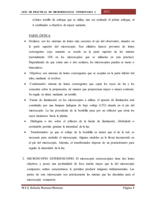 GUÍA DE PRÁCTICAS DE MICROBIOLOGÍA VETERINARIA I 2015
M.V.Z. Belinda Mamani Mamani Página 4
el único tornillo de enfoque que se utiliza, una vez realizado el primer enfoque, al
ir cambiando a objetivos de mayor aumento.
PARTE ÓPTICA
 Oculares: son los sistemas de lentes más cercanos al ojo del observador, situados en
la parte superior del microscopio. Son cilindros huecos provistos de lentes
convergentes cuyo aumento se reseña en la parte superior de los mismos
(normalmente 10X en los microscopios que se utilizarán en esta práctica).
Dependiendo de que exista uno o dos oculares, los microscopios pueden se mono o
binoculares.
 Objetivos: son sistemas de lentes convergentes que se acoplan en la parte inferior del
tubo, mediante el revólver.
 Condensador: sistema de lentes convergentes que capta los rayos de luz y los
concentra sobre la preparación, de manera que proporciona mayor o menos contraste.
Se regula en altura mediante un tornillo
 Fuente de iluminación: en los microscopios a utilizar, el aparato de iluminación está
constituido por una lámpara halógena de bajo voltaje (12V) situada en el pie del
microscopio. La luz procedente de la bombilla pasa por un reflector que envía los
rayos luminosos hacia la platina.
 Diafragma o iris: sobre el reflector de la fuente de iluminación. Abriéndolo o
cerrándolo permite graduar la intensidad de la luz.
 Transformador: ya que el voltaje de la bombilla es menor que el de la red, es
necesario para enchufar el microscopio. Algunos modelos ya lo llevan incorporado en
el pie del microscopio. Además, el transformador dispone de un potenciómetro para
regular la intensidad de la luz.
2. MICROSCOPIO ESTEREOSCOPIO: El microscopio estereoscópico tiene dos lentes
objetivos y posee una profundidad de foco mucho mayor que la del microscopio
compuesto; ambas características le permiten producir imágenes tridimensionales. Las
partes de este microscopio son prácticamente las mismas que las discutidas para el
microscopio compuesto
 