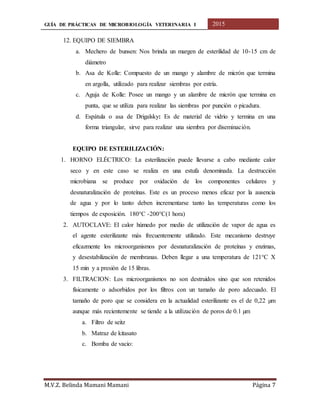GUÍA DE PRÁCTICAS DE MICROBIOLOGÍA VETERINARIA I 2015
M.V.Z. Belinda Mamani Mamani Página 7
12. EQUIPO DE SIEMBRA
a. Mechero de bunsen: Nos brinda un margen de esterilidad de 10-15 cm de
diámetro
b. Asa de Kolle: Compuesto de un mango y alambre de micrón que termina
en argolla, utilizado para realizar siembras por estría.
c. Aguja de Kolle: Posee un mango y un alambre de micrón que termina en
punta, que se utiliza para realizar las siembras por punción o picadura.
d. Espátula o asa de Drigalsky: Es de material de vidrio y termina en una
forma triangular, sirve para realizar una siembra por diseminación.
EQUIPO DE ESTERILIZACIÓN:
1. HORNO ELÉCTRICO: La esterilización puede llevarse a cabo mediante calor
seco y en este caso se realiza en una estufa denominada. La destrucción
microbiana se produce por oxidación de los componentes celulares y
desnaturalización de proteínas. Este es un proceso menos eficaz por la ausencia
de agua y por lo tanto deben incrementarse tanto las temperaturas como los
tiempos de exposición. 180°C -200°C(1 hora)
2. AUTOCLAVE: El calor húmedo por medio de utilización de vapor de agua es
el agente esterilizante más frecuentemente utilizado. Este mecanismo destruye
eficazmente los microorganismos por desnaturalización de proteínas y enzimas,
y desestabilización de membranas. Deben llegar a una temperatura de 121°C X
15 min y a presión de 15 libras.
3. FILTRACION: Los microorganismos no son destruidos sino que son retenidos
físicamente o adsorbidos por los filtros con un tamaño de poro adecuado. El
tamaño de poro que se considera en la actualidad esterilizante es el de 0,22 µm
aunque más recientemente se tiende a la utilización de poros de 0.1 µm
a. Filtro de seitz
b. Matraz de kitasato
c. Bomba de vacio:
 