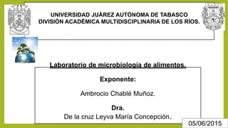 Laboratorio de microbiología de alimentos.
Exponente:
Ambrocio Chablé Muñoz.
Dra.
De la cruz Leyva María Concepción.
UNIVERSIDAD JUÀREZ AUTÓNOMA DE TABASCO
DIVISIÓN ACADÉMICA MULTIDISCIPLINARIA DE LOS RÍOS.
05/06/2015
 