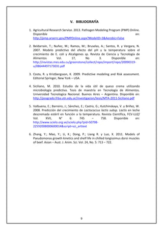 9
V. BIBLIOGRAFÍA
1. Agricultural Research Service. 2013. Pathogen Modeling Program (PMP) Online.
Disponible en:
http://pmp.arserrc.gov/PMPOnline.aspx?ModelID=3&Aerobic=False
2. Beldarraín, T.; Nuñez, M.; Ramos, M.; Bruselas, A.; Santos, R. y Vergara, N.
2007. Modelo predictivo del efecto del pH y la temperatura sobre el
crecimiento de E. coli y Alcaligenes sp. Revista de Ciencia y Tecnología de
Alimentos Vol. 17, No 3. Disponible en:
http://revistas.mes.edu.cu/greenstone/collect/repo/import/repo/20090319-
u/08644497173031.pdf
3. Costa, R. y Kristbergsson, K. 2009. Predictive modeling and Risk assessment.
Editorial Springer, New York – USA.
4. Siciliano, M. 2010. Estudio de la vida útil de queso crema utilizando
microbiología predictiva. Tesis de maestría en Tecnología de Alimentos.
Universidad Tecnologica Nacional. Buenos Aires – Argentina. Disponible en:
http://posgrado.frba.utn.edu.ar/investigacion/tesis/MTA-2011-Siciliano.pdf
5. Valbuena, E.; Barreiro, J.; Sánchez, E.; Castro, G.; Kutchinskaya, V. y Briñez, W.
2008. Predicción del crecimiento de Lactococcus lactis subsp. Lactis en leche
descremada estéril en función a la temperatura. Revista Científica, FCV-LUZ/
Vol. XVII, N° 6: 745 – 758. Disponible en:
http://www.scielo.org.ve/scielo.php?pid=S0798-
22592008000600014&script=sci_arttext
6. Zhang, Y.; Mao, Y.; Li, K.; Dong, P.; Liang R. y Luo, X. 2011. Models of
Pseudomonas growth kinetics and shelf life in chilled longissimus dorsi muscles
of beef. Asian – Aust. J. Anim. Sci. Vol. 24, No. 5: 713 – 722.
 