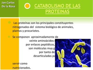   Las proteínas son los principales constituyentes nitrogenados del  sistema biológico de animales, plantas y procariotes.  Se componen  aproximadamente de  veinte aminoácidos unidos  por enlaces peptídicos,  son moléculas muy grandes,  por tanto deben ser  desarticuladas para penetrar  a las células y servir como  elementos nutricionados . Jan Carlos  De la Rosa 