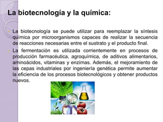 La biotecnología y la química:
La biotecnología se puede utilizar para reemplazar la síntesis
química por microorganismos capaces de realizar la secuencia
de reacciones necesarias entre el sustrato y el producto final.
 La fermentación es utilizada corrientemente en procesos de
producción farmacéutica, agroquímica, de aditivos alimentarios,
aminoácidos, vitaminas y enzimas. Además, el mejoramiento de
las cepas industriales por ingeniería genética permite aumentar
la eficiencia de los procesos biotecnológicos y obtener productos
nuevos.


 