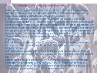 Articulo.- Una pintura que mata bacterias

Investigadores argentinos han creado una pintura bactericida patentada en
Estados Unidos que podría tener aplicaciones en ámbitos hospitalarios,
hogares, gimnasios y comedores, entre otros espacios.
El avance ha logrado modificar superficialmente las cargas y pigmentos
inorgánicos utilizados en la industria de pinturas para conferirles propiedades
antimicrobianas. «Para ello, se emplearon metales que actúan combinándose con
aminoácidos esenciales para el ciclo vital de los microorganismos y que resultan
inocuos para el ser humano. Así, las propiedades bactericidas se mantienen a lo
largo de la vida útil del recubrimiento», explica Mónica Pinto, jefa de la Unidad
Técnica de Pinturas y Recubrimientos Orgánicos del INTI- Procesos
Superficiales.
Esta pintura ya ha demostrado eficacia contra diversos microorganismos de
importancia clínica, tales como la bacteria Staphylococcus aureus y
Escherichia coli.
Los resultados aplicados a la pintura de las paredes podrían usarse también
sobre picaportes, envases, grifería y cualquier otro tipo de accesorios de este
tipo.
Este producto resultó ganador del Primer Premio en la Categoría Producto
Innovador en el Concurso INNOVAR 2007, y el 2º Premio en el Área de
Nanotecnología de las 6º Jornadas Tecnológicas de Desarrollo e Innovación
Tecnológica, organizadas por el INTI ese mismo año.

 