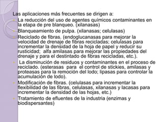 Las aplicaciones más frecuentes se dirigen a:
 La reducción del uso de agentes químicos contaminantes en
la etapa de pre blanqueo. (xilanasas)
 Blanqueamiento de pulpa. (xilanasas; celulasas)
 Reciclado de fibras. (endoglucanasas para mejorar la
velocidad de drenaje de fibras recicladas; celulasas para
incrementar la densidad de la hoja de papel y reducir su
rusticidad; alfa amilasas para mejorar las propiedades del
drenaje y para el destintado de fibras recicladas, etc.).
 La disminución de residuos y contaminantes en el proceso de
reciclado. (esterasas para el control de stickies, amilasas y
proteasas para la remoción del lodo; lipasas para controlar la
acumulación de lodo).
 Modificación de fibras. (celulasas para incrementar la
flexibilidad de las fibras, celulasas, xilanasas y lacasas para
incrementar la densidad de las hojas, etc.)
 Tratamiento de efluentes de la industria (enzimas y
biodispersantes)

 