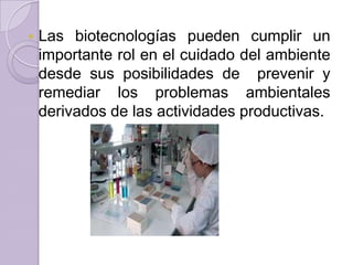 

Las biotecnologías pueden cumplir un
importante rol en el cuidado del ambiente
desde sus posibilidades de prevenir y
remediar los problemas ambientales
derivados de las actividades productivas.

 