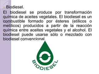 Biodiesel.
El biodiesel se produce por transformación
química de aceites vegetales. El biodiesel es un
combustible formado por ésteres (etílicos o
metílicos) producidos a partir de la reacción
química entre aceites vegetales y el alcohol. El
biodiesel puede usarse sólo o mezclado con
biodiesel convencional.


 