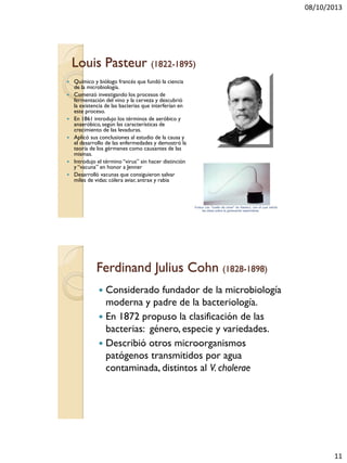 08/10/2013
11
Louis Pasteur (1822-1895)
 Químico y biólogo francés que fundó la ciencia
de la microbiología.
 Comenzó investigando los procesos de
fermentación del vino y la cerveza y descubrió
la existencia de las bacterias que interferían en
este proceso.
 En 1861 introdujo los términos de aeróbico y
anaeróbico, según las características de
crecimiento de las levaduras.
 Aplicó sus conclusiones al estudio de la causa y
el desarrollo de las enfermedades y demostró la
teoría de los gérmenes como causantes de las
mismas.
 Introdujo el término “virus” sin hacer distinción
y “vacuna” en honor a Jenner
 Desarrolló vacunas que consiguieron salvar
miles de vidas: cólera aviar, antrax y rabia
Ferdinand Julius Cohn (1828-1898)
 Considerado fundador de la microbiología
moderna y padre de la bacteriología.
 En 1872 propuso la clasificación de las
bacterias: género, especie y variedades.
 Describió otros microorganismos
patógenos transmitidos por agua
contaminada, distintos al V. cholerae
 