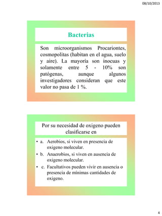 08/10/2013
4
Bacterias
Son microorganismos Procariontes,
cosmopolitas (habitan en el agua, suelo
y aire). La mayoría son inocuas y
solamente entre 5 - 10% son
patógenas, aunque algunos
investigadores consideran que este
valor no pasa de 1 %.
Por su necesidad de oxigeno pueden
clasificarse en
• a. Aerobios, si viven en presencia de
oxigeno molecular.
• b. Anaerobios, si viven en ausencia de
oxigeno molecular.
• c. Facultativos pueden vivir en ausencia o
presencia de mínimas cantidades de
oxigeno.
 