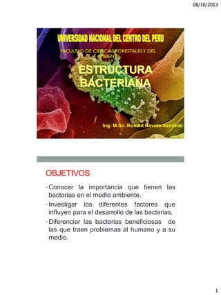 08/10/2013
1
ESTRUCTURA
BACTERIANA
Ing. M.Sc. Ronald Revolo Acevedo
OBJETIVOS
• Conocer la importancia que tienen las
bacterias en el medio ambiente.
• Investigar los diferentes factores que
influyen para el desarrollo de las bacterias.
• Diferenciar las bacterias beneficiosas de
las que traen problemas al humano y a su
medio.
 