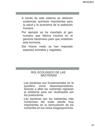 08/10/2013
15
A través de este sistema se obtienen
sustancias químicas importantes para
la salud y la economía de la población
humana.
Por ejemplo se ha insertado el gen
humano que fabrica insulina en el
genoma bacteriano para que sinteticen
esta hormona.
Del mismo modo se han mejorado
especies animales y vegetales.
ROL ECOLOGICO DE LAS
BACTERIAS
• Las bacterias son fundamentales en la
ecosfera como descomponedores.
Gracias a ellas los nutrientes regresan
al ambiente para ser reutilizados por
los productores.
• Las bacterias son los habitantes más
numerosos del suelo siendo muy
importantes en la recirculación de los
nutrientes en los ciclos biogeoquímicos.
 