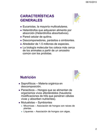 08/10/2013
2
CARACTERÍSTICAS
GENERALES
 Eucariotas, la mayoría multicelulares.
 Heterótrofos que adquieren alimento por
absorción (Heterótrofos absorbativos).
 Pared celular de quitina.
 Descomponedores, parásitos o simbiontes.
 Alrededor de 1.5 millones de especies.
 La biología molecular los coloca más cerca
de los animales a partir de un ancestro
común con los protistas.
Nutrición
 Saprofíticos – Materia orgánica en
descomposición.
 Parasíticos – Hongos que se alimentan de
organismos vivos afectándolos (haustoria:
modificaciones de hifa que penetran células
vivas y absorben nutrientes).
 Mutualistas – Symbiontes
 Micorrizas – Asociación de hongos con raices de
plantas.
 Líquenes – Asociación de hongos con algas.
 
