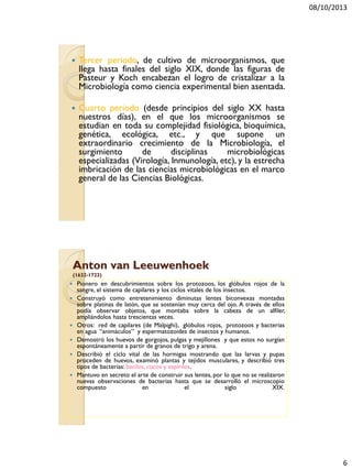 08/10/2013
6
 Tercer periodo, de cultivo de microorganismos, que
llega hasta finales del siglo XIX, donde las figuras de
Pasteur y Koch encabezan el logro de cristalizar a la
Microbiología como ciencia experimental bien asentada.
 Cuarto periodo (desde principios del siglo XX hasta
nuestros días), en el que los microorganismos se
estudian en toda su complejidad fisiológica, bioquímica,
genética, ecológica, etc., y que supone un
extraordinario crecimiento de la Microbiología, el
surgimiento de disciplinas microbiológicas
especializadas (Virología, Inmunología, etc), y la estrecha
imbricación de las ciencias microbiológicas en el marco
general de las Ciencias Biológicas.
Anton van Leeuwenhoek
(1632-1723)
 Pionero en descubrimientos sobre los protozoos, los glóbulos rojos de la
sangre, el sistema de capilares y los ciclos vitales de los insectos.
 Construyó como entretenimiento diminutas lentes biconvexas montadas
sobre platinas de latón, que se sostenían muy cerca del ojo. A través de ellos
podía observar objetos, que montaba sobre la cabeza de un alfiler,
ampliándolos hasta trescientas veces.
 Otros: red de capilares (de Malpighi), glóbulos rojos, protozoos y bacterias
en agua “animáculos” y espermatozoides de insectos y humanos.
 Demostró los huevos de gorgojos, pulgas y mejillones y que estos no surgían
espontáneamente a partir de granos de trigo y arena.
 Describió el ciclo vital de las hormigas mostrando que las larvas y pupas
proceden de huevos, examinó plantas y tejidos musculares, y describió tres
tipos de bacterias: bacilos, cocos y espirilos.
 Mantuvo en secreto el arte de construir sus lentes, por lo que no se realizaron
nuevas observaciones de bacterias hasta que se desarrolló el microscopio
compuesto en el siglo XIX.
 