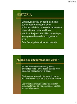 08/10/2013
2
HISTORIA
• Dmitri Ivanowsky en 1892, demostro
que el agente causante de la
enfermedad del mosaico del tabaco era
capaz de atravesar los filtros.
• Martinus Beijerick en 1898, mostró que
tenia propiedades de un organismo
vivo.
• Este fue el primer virus reconocido.
¿Dónde se encuentran los virus?
En casi todos los materiales y medio
ambientes de la Tierra, desde lugares muy
soleados, hasta el aire y el agua.
Básicamente, en cualquier lugar donde se
encuentren células a las que puedan infectar.
Los virus han evolucionado para infectar
todas las formas de vida, animales, plantas,
hongos y bacterias.
 