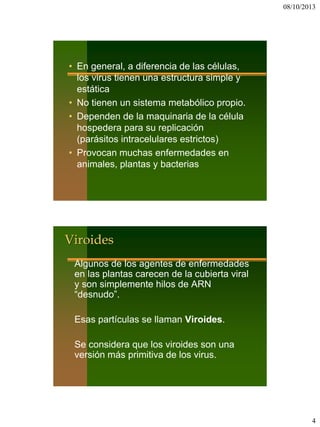 08/10/2013
4
• En general, a diferencia de las células,
los virus tienen una estructura simple y
estática
• No tienen un sistema metabólico propio.
• Dependen de la maquinaria de la célula
hospedera para su replicación
(parásitos intracelulares estrictos)
• Provocan muchas enfermedades en
animales, plantas y bacterias
Viroides
Algunos de los agentes de enfermedades
en las plantas carecen de la cubierta viral
y son simplemente hilos de ARN
“desnudo”.
Esas partículas se llaman Viroides.
Se considera que los viroides son una
versión más primitiva de los virus.
 