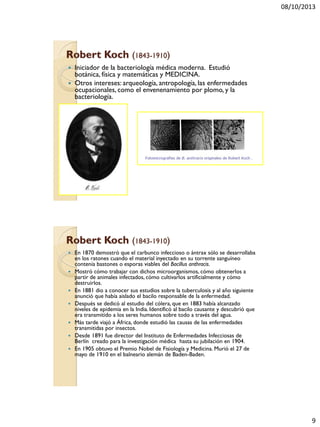 08/10/2013
9
Robert Koch (1843-1910)
 Iniciador de la bacteriología médica moderna. Estudió
botánica, física y matemáticas y MEDICINA.
 Otros intereses: arqueología, antropología, las enfermedades
ocupacionales, como el envenenamiento por plomo, y la
bacteriología.
Robert Koch (1843-1910)
 En 1870 demostró que el carbunco infeccioso o ántrax sólo se desarrollaba
en los ratones cuando el material inyectado en su torrente sanguíneo
contenía bastones o esporas viables del Bacillus anthracis.
 Mostró cómo trabajar con dichos microorganismos, cómo obtenerlos a
partir de animales infectados, cómo cultivarlos artificialmente y cómo
destruirlos.
 En 1881 dio a conocer sus estudios sobre la tuberculosis y al año siguiente
anunció que había aislado el bacilo responsable de la enfermedad.
 Después se dedicó al estudio del cólera, que en 1883 había alcanzado
niveles de epidemia en la India. Identificó al bacilo causante y descubrió que
era transmitido a los seres humanos sobre todo a través del agua.
 Más tarde viajó a África, donde estudió las causas de las enfermedades
transmitidas por insectos.
 Desde 1891 fue director del Instituto de Enfermedades Infecciosas de
Berlín creado para la investigación médica hasta su jubilación en 1904.
 En 1905 obtuvo el Premio Nobel de Fisiología y Medicina. Murió el 27 de
mayo de 1910 en el balneario alemán de Baden-Baden.
 
