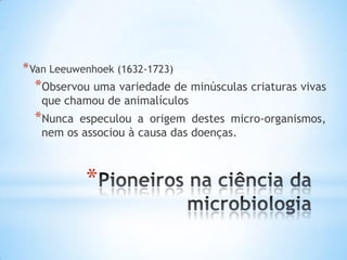 * Van Leeuwenhoek (1632-1723)
  *Observou uma variedade de minúsculas criaturas vivas
   que chamou de animalículos
  *Nunca especulou a origem destes micro-organismos,
   nem os associou à causa das doenças.



            *
 