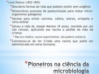 * Louis Pasteur (1822-1895)
  * Descobriu formas de vida que podiam existir sem oxigênio
  * Desenvolveu processo de pasteurização para matar micro-
    organismos patógenos
  * Vacinas para evitar varicela, cólera, antraz, erisipela e
    raiva animal
  * Salvou a vida de Joseph Meister (9 anos), mordido por um
    cão raivoso, aplicando sua vacina a pedido da mãe da
    criança
     * Não era médico; vacina experimental; não poderia utilizá-la
  * Convenceu-se  de ter Criado uma vacina que podia ser
    administrada em seres humanos




              *
 