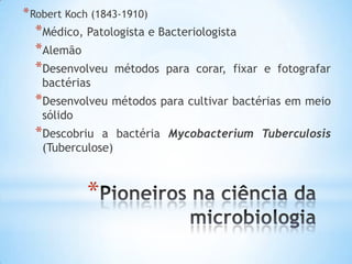 * Robert Koch (1843-1910)
  *Médico, Patologista e Bacteriologista
  *Alemão
  *Desenvolveu métodos para corar, fixar   e fotografar
   bactérias
  *Desenvolveu métodos para cultivar bactérias em meio
   sólido
  *Descobriu  a bactéria Mycobacterium Tuberculosis
   (Tuberculose)



            *
 