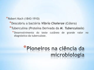 * Robert Koch (1843-1910)
  *Descobriu a bactéria Vibrio Cholerae (Cólera)
  *Tuberculina (Proteína Derivada da M. Tuberculosis)
    * Desenvolvimento  do teste cutâneo de grande valor no
     diagnóstico da tuberculose.




            *
 