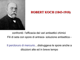 ROBERT KOCH (1843-1910)




    confrontò l’efficacia dei vari antisettici chimici
Fili di seta con spore di antrace- soluzione antisettica -


Il percloruro di mercurio…distruggeva le spore anche a
            diluizioni alte ed in breve tempo
 