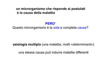 un microrganismo che risponde ai postulati
  è la causa della malattia


                    PERO’
Questo microrganismo è la sola e completa causa?




eziologia multipla (una malattia, molti «determinanti»)

   una stessa causa può indurre malattie differenti
 