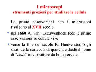 I microscopi
     strumenti preziosi per studiare le cellule

    Le prime osservazioni con i microscopi
    risalgono al XVII secolo
   nel 1660 A. van Leeuwenhoek fece le prime
    osservazioni su cellule vive
   verso la fine del secolo R. Hooke studiò gli
    strati della corteccia di quercia e diede il nome
    di “celle” alle strutture da lui osservate
 