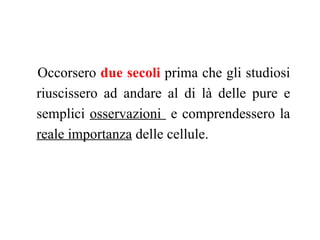 Occorsero due secoli prima che gli studiosi
riuscissero ad andare al di là delle pure e
semplici osservazioni e comprendessero la
reale importanza delle cellule.
 