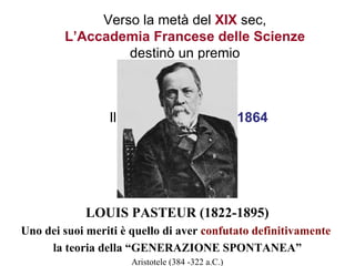Verso la metà del XIX sec,
        L’Accademia Francese delle Scienze
                 destinò un premio



                 Il premio fu vinto nel 1864




            LOUIS PASTEUR (1822-1895)
Uno dei suoi meriti è quello di aver confutato definitivamente
     la teoria della “GENERAZIONE SPONTANEA”
                      Aristotele (384 -322 a.C.)
 
