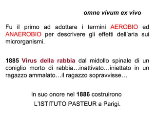 omne vivum ex vivo

Fu il primo ad adottare i termini AEROBIO ed
ANAEROBIO per descrivere gli effetti dell’aria sui
microrganismi.


1885 Virus della rabbia dal midollo spinale di un
coniglio morto di rabbia…inattivato…iniettato in un
ragazzo ammalato…il ragazzo sopravvisse…


         in suo onore nel 1886 costruirono
          L’ISTITUTO PASTEUR a Parigi.
 