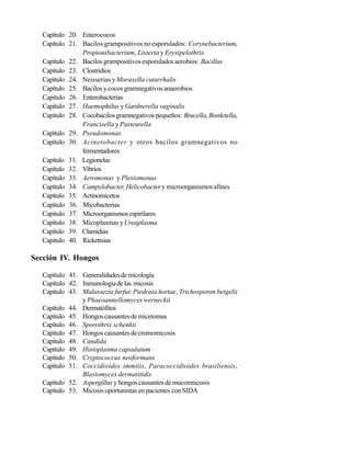 Capítulo 20. Enterococos
Capítulo 21. Bacilos grampositivos no esporulados: Corynebacterium,
Propionibacterium, Listeria y Erysipelothrix
Capítulo 22. Bacilos grampositivos esporulados aerobios: Bacillus
Capítulo 23. Clostridios
Capítulo 24. Neisserias yMoraxella catarrhalis
Capítulo 25. Bacilosycocosgramnegativosanaerobios
Capítulo 26. Enterobacterias
Capítulo 27. Haemophilus y Gardnerella vaginalis
Capítulo 28. Cocobacilosgramnegativospequeños: Brucella, Bordetella,
Francisella y Pasteurella
Capítulo 29. Pseudomonas
Capítulo 30. Acinetobacter y otros bacilos gramnegativos no
fermentadores
Capítulo 31. Legionelas
Capítulo 32. Vibrios
Capítulo 33. Aeromonas y Plesiomonas
Capítulo 34. Campylobacter, Helicobactery microorganismos afines
Capítulo 35. Actinomicetos
Capítulo 36. Micobacterias
Capítulo 37. Microorganismosespirilares
Capítulo 38. Micoplasmas yUreaplasma
Capítulo 39. Clamidias
Capítulo 40. Rickettsias
Sección IV. Hongos
Capítulo 41. Generalidadesdemicología
Capítulo 42. Inmunologíadelas micosis
Capítulo 43. Malassezia furfur, Piedraia hortae, Trichosporon beigelii
y Phaeoannellomyces werneckii
Capítulo 44. Dermatófitos
Capítulo 45. Hongoscausantesdemicetomas
Capítulo 46. Sporothrix schenkii
Capítulo 47. Hongoscausantesdecromomicosis
Capítulo 48. Candida
Capítulo 49. Histoplasma capsulatum
Capítulo 50. Cryptococcus neoformans
Capítulo 51. Coccidioides immitis, Paracoccidioides brasiliensis,
Blastomyces dermatitidis
Capítulo 52. Aspergillus y hongos causantes de mucormicosis
Capítulo 53. Micosis oportunistas en pacientes con SIDA
 