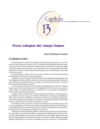 Flora indígena del cuerpo humano
107
Flora indígena del cuerpo humano
Daisy P. Rodríguez González
INTRODUCCIÓN
El feto humano en condiciones normales está libre de microorganismos y es en el mo-
mento del nacimiento que se expone a ellos. La colonización microbiana del neonato comien-
za con su paso a través del canal del parto, donde se expone a la flora de la vagina de la madre
y continúa, después del nacimiento, con la exposición a los microorganismos del medio
ambiente y de los que colonizan al personal del hospital u otros individuos que se relacionan
con el recién nacido.
Esta exposición lo conduce a unos de estos tres resultados: la colonización persistente,
la colonización transitoria o la interacción patógena.
Después de un corto tiempo, el niño desarrolla su propia flora microbiana indígena. Esta
flora indígena, también conocida comoflora normal, va a experimentar cambios, en función
de los cambios en el individuo como, por ejemplo: edad, tipo de alimentación, y en función
del medio ambiente donde se encuentre.
La flora normal del hombre está constituida, principalmente, por bacterias. Algunos
hongos y protozoarios pueden encontrarse formando parte de la misma, pero en un número
mucho menor y de modo habitual no se considera a los virus, porque su presencia en
algunos tejidos como flora es discutible.
Algunos hongos levaduriformes y muchos bacilos gramnegativos no fermentadores,
que se hallan en el suelo, el agua, los productos alimenticios, son incapaces de establecerse
sobre la piel o mucosas y su hallazgo en especímenes clínicos es considerado insignificante.
Estos microorganismos son incapaces de competir con la población microbiana normal del
cuerpo y no pueden sobrevivir sobre la superficie de la piel.
Sin embargo, otros organismos son capaces de establecerse por períodos largos sobre
o en el cuerpo humano y el éxito de esta interacción está dado por factores del microorganis-
mo y del hospedero como: la humedad, el pH, los nutrientes; la adherencia a las superficies,
las bacteriocinas, los fenómenos de fagocitosis, entre otros.
Numerosas especies bacterianas habitan en diversas localizaciones del cuerpo humano,
sin causar daño, en una relación simbiótica y pueden hasta resultar beneficiosas para el hom-
bre; pero cuando alguna de estas especies residentes de un determinado lugar, invade otros
sitios del cuerpo humano, normalmente estériles, como tejidos o fluidos corporales, pueden
producir enfermedad, y en ese caso se consideran patógenos oportunistas. El traumatismo
 