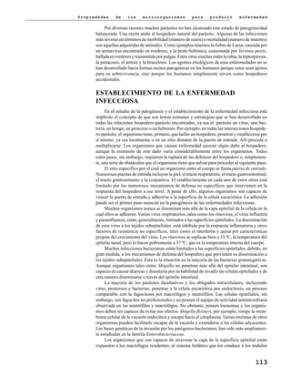 P r o p i e d a d e s d e l o s m i c r o o r g a n i s m o s p a r a p r o d u c i r e n f e r m e d a d
113
Por diversas razones muchos parásitos no han alcanzado este estado de patogenicidad
balanceada. Una razón atañe al hospedero natural del parásito. Algunas de las infecciones
más severas en términos de morbilidad (número de casos) o mortalidad (número de muertes)
son aquellas adquiridas de animales. Como ejemplos tenemos la fiebre de Lassa, causada por
un arenavirus encontrado en roedores, y la peste bubónica, ocasionada por Yersinia pestis,
hallada en roedores y transmitida por pulgas. Entre otras muchas están la rabia, la leptospirosis,
la psitacosis, el ántrax y la brucelosis. Los agentes etiológicos de esas enfermedades no se
han desarrollado hacia formas menos patogénicas en los humanos porque estos sean ajenos
para su sobrevivencia, sino porque los humanos simplemente sirven como hospederos
accidentales.
ESTABLECIMIENTO DE LA ENFERMEDAD
INFECCIOSA
En el estudio de la patogénesis y el establecimiento de la enfermedad infecciosa está
implícito el concepto de que son temas comunes y estrategias que se han desarrollado en
todas las relaciones hospedero-parásito encontradas, ya sea el parásito un virus, una bac-
teria, un hongo, un protozoo o un helminto. Por ejemplo, en todas las interacciones hospede-
ro-parásito, el organismo tiene, primero, que hallar un hospedero, penetrar y establecerse por
sí mismo, ya sea localmente o en un sitio distante de la puerta de entrada. Allí procede a
multiplicarse. Los organismos que causan enfermedad ejercen algún daño al hospedero,
aunque la extensión de este daño varía considerablemente entre los organismos. Todos
estos pasos, sin embargo, requieren la ruptura de las defensas del hospedero o, simplemen-
te, una serie de obstáculos que el organismo tiene que salvar para proceder al siguiente paso.
El sitio específico por el cual un organismo entra al cuerpo se llama puerta de entrada.
Numerosas puertas de entrada incluyen la piel, el tracto respiratorio, el tracto gastrointestinal,
el tracto genitourinario y la conjuntiva. El establecimiento en cada uno de estos sitios está
limitado por los numerosos mecanismos de defensa no específicos que intervienen en la
respuesta del hospedero a ese nivel. A pesar de ello, algunos organismos son capaces de
vencer la puerta de entrada y adherirse a la superficie de la célula eucariótica. La adhesión
puede ser el primer paso esencial en la patogénesis de las enfermedades infecciosas.
Muchos organismos nunca se diseminan más allá de la capa epitelial de la célula en la
cual ellos se adhieren.Varios virus respiratorios, tales como los rinovirus, el virus influenza
y parainfluenza, están, generalmente, limitados a las superficies epiteliales. La diseminación
de esos virus a los tejidos subepiteliales está inhibida por la respuesta inflamatoria y otros
factores de resistencia no específicos, tales como el interferón y quizá por características
propias del crecimiento del virus. Los rinovirus se replican bien a 33 ºC, la temperatura del
epitelio nasal, pero lo hacen pobremente a 37 ºC, que es la temperatura interna del cuerpo.
Muchas infecciones bacterianas están limitadas a las superficies epiteliales, debido, en
gran medida, a los mecanismos de defensa del hospedero que previenen su diseminación a
los tejidos subepiteliales. Esta es la situación en la mayoría de las bacterias gramnegativas.
Aunque organismos tales como Shigella no penetran más allá del epitelio intestinal, son
capaces de causar diarreas y disentería por su habilidad de invadir las células epiteliales y de
esta manera diseminarse a través del epitelio intestinal.
La mayoría de los parásitos facultativos y los obligados intracelulares, incluyendo
virus, protozoos y bacterias, penetran a la célula eucariótica por endocitosis, un proceso
comparable con la fagocitosis por macrófagos y neutrófilos. Las células epiteliales, sin
embargo, son fagocitos no profesionales y no poseen el equipo de actividad antimicrobiana
observada en los neutrófilos y macrófagos. No obstante, poseen lisosomas y los organis-
mos deben ser capaces de evitar sus efectos. Shigella flexneri, por ejemplo, rompe la mem-
brana celular de la vacuola endocítica y escapa hacia el citoplasma.Varias enzimas de otros
organismos pueden facilitarle escapar de la vacuola y extenderse a las células adyacentes.
Las bases genéticas de la invasión por los patógenos bacterianos, han sido más ampliamen-
te estudiadas en la familia Enterobacteriaceae.
Los organismos que son capaces de atravesar la capa de la superficie epitelial están
expuestos a los macrófagos residentes, al sistema linfático que los conduce a los nódulos
 