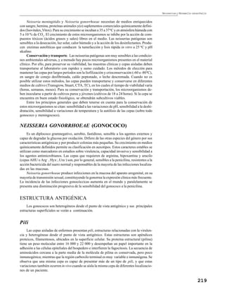 Neisseriasy Moraxella catarrhalis
219
Neisseria meningitidis y Neisseria gonorrhoeae necesitan de medios enriquecidos
con sangre, hemina, proteínas animales y(o) suplementos comerciales químicamente defini-
dos (Isovitalex,Vitox). Para su crecimiento se incuban a 35 a 370
C y en atmósfera húmeda con
5 a 10 % de CO2
. El crecimiento de estos microorganismos se inhibe por la acción de com-
puestos tóxicos (ácidos grasos y sales) libres en el medio. Las neisserias patógenas son
sensibles a la desecación, luz solar, calor húmedo y a la acción de los desinfectantes. Produ-
cen enzimas autolíticas que conducen la tumefacción y lisis rápida in vitro a 25 0
C y pH
alcalino.
Conservación y transporte. Las neisserias patógenas son muy sensibles a las condicio-
nes ambientales adversas, y a menudo hay pocos microorganismos presentes en el material
clínico. Por ello, para preservar su viabilidad, las muestras clínicas y cepas aisladas deben
transportarse al laboratorio con rapidez y sumo cuidado. Los métodos de elección para
mantener las cepas por largos períodos son la liofilización y crioconservación (-60 a -800
C),
en sangre de conejo desfibrinada, caldo peptonado, o leche descremada. Cuando no es
posible utilizar estos métodos, las cepas pueden transportarse y conservarse en diferentes
medios de cultivo (Transgrow, Stuart, CTA, TC), en los cuales el tiempo de viabilidad varía
(horas, semanas, meses). Para su conservación y transportación, los microorganismos de-
ben inocularse a partir de cultivos puros y jóvenes (cultivos de 18 a 24 horas). Si la cepa se
encuentra en buen estado fisiológico, se obtendrán subcultivos viables.
Entre los principios generales que deben tenerse en cuenta para la conservación de
estos microorganismos se citan: sensibilidad a las variaciones de pH, sensibilidad a la deshi-
dratación, sensibilidad a variaciones de temperatura y la autólisis de las cepas (sobre todo
gonococo y meningococo).
NEISSERIA GONORRHOEAE (GONOCOCO)
Es un diplococo gramnegativo, aerobio, fastidioso, sensible a los agentes externos y
capaz de degradar la glucosa por oxidación. Difiere de las otras especies del género por sus
características antigénicas y por producir colonias más pequeñas. Su crecimiento en medios
químicamente definidos permite su clasificación en auxotipos. Estos caracteres estables se
utilizan como marcadores en estudios sobre virulencia, capacidad invasiva y sensibilidad a
los agentes antimicrobianos. Las cepas que requieren de arginina, hipoxantina y uracilo
(cepas AHU o Arg–
, Hyx–
, Ura–
) son, por lo general, sensibles a la penicilina, resistentes a la
acción bactericida del suero normal y responsables de la mayoría de las infecciones localiza-
das en las mucosas.
Neisseria gonorrhoeae produce infecciones en la mucosa del aparato urogenital, en su
mayoría de transmisión sexual, constituyendo la gonorrea la expresión clínica más frecuente.
La incidencia de las infecciones gonocóccicas aumenta en el mundo y paralelamente se
presenta una disminución progresiva de la sensibilidad del gonococo a la penicilina.
ESTRUCTURA ANTIGÉNICA
Los gonococos son heterogéneos desde el punto de vista antigénico y sus principales
estructuras superficiales se verán a continuación.
Pili
Las cepas aisladas de enfermos presentan pili, estructuras relacionadas con la virulen-
cia y heterogéneas desde el punto de vista antigénico. Estas estructuras son apéndices
proteicos, filamentosos, ubicados en la superficie celular. Su proteína estructural (pilina)
tiene un peso molecular entre 16 000 y 22 000 y desempeñan un papel importante en la
adhesión a las células epiteliales del hospedero e interfieren la fagocitosis. La secuencia de
aminoácidos cercana a la parte media de la molécula de pilina es conservada, pero poco
inmunogénica; mientras que la región carboxilo terminal es muy variable e inmunógena. Se
observa que una misma cepa es capaz de presentar más de un tipo de pili, y que estas
variaciones también ocurrenin vivocuando se aísla la misma cepa de diferentes localizacio-
nes de un paciente.
 