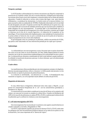 Enterobacterias
259
Patogeniaypatología
La ECEI produce enfermedad por los mismos mecanismos que Shigella comprende la
penetración en el epitelio celular, lisis de la vacuola endocítica, multiplicación intracelular,
movimiento direccional a través del citoplasma y extensión dentro de las células del epitelio
adyacentes. Cuando la infección es severa, estos eventos dan lugar a una gran reacción
inflamatoria, y se producen las ulceraciones. La lesión ocurre en la mucosa colónica. Los
genes necesarios están en un plásmido de 140 MDa. El plásmido relacionado con la invasividad
ha sido designado como pInv. El aparato secretor tipo III codificado por los genes mxi y spa
es el responsable de la secreción de múltiples proteínas que son necesarias para completar el
poder patógeno de este microorganismo. La proteína IpaC se ha demostrado que es la
responsable de la entrada del microorganismo en la célula eucariótica, mientras que la IpaB
se relaciona con la lisis de la vacuola fagocítica y la inducción de la apoptosis en los
macrófagos. El movimiento dentro del citoplasma parece estar mediado por la enucleación de
la actina celular en forma de cola, la cual se extiende de uno de los polos de la bacteria y
origina la propulsión de esta a través del citoplasma.
El gen designado como sen, portado por un plásmido, codifica una proteína de 63 kDa,
que parece estar relacionada con una enterotoxina portada por las cepas que lo poseen.
Epidemiología
La enfermedad por este microorganismo es poco frecuente tanto en países desarrolla-
dos como en los que están en vías de desarrollo; en Cuba, Valdés-Dapena plantea la misma
situación, por lo que las características epidemiológicas de la enfermedad son poco conoci-
das. La transmisión por alimentos contaminados ha sido la más habitual, aunque también se
ha señalado la transmisión de persona a persona. La dosis infectante que se ha determinado
en voluntarios es alta.
Cuadro clínico
Las manifestaciones clínicas producidas por este microorganismo semejan a la shigelosis,
diarreas mucopiosanguinolentas, cólicos y tenesmos. La fiebre puede estar presente y en las
heces fecales se reporta la presencia de polimorfonucleares.
La evolución es autolimitada, con duración de 1 o 2 días; la hospitalización muy
raramente se requiere y no se ha reportado muerte debido a la infección por ECEI.
Diagnóstico de laboratorio
Es muy difícil hacer el diagnóstico diferencial entre estas cepas y Shigella, ya que
poseen las características bioquímicas de E. coli con las características genotípicas y
fenotípicas de Shigella.
La característica de invasividad se estudia por la reacción de Séreny en la conjuntiva del
cobayo, así como por la invasión en estudios en células HeLa. Estudios de hibridación del
ADN, de la reacción de polimerasa en cadena (PCR) y ELISA se aplican para la detección de
los plásmidos que le confieren la virulencia a este microorganismo.
E. coli enterotoxigénica (ECET)
Este microorganismo fue reconocido por vez primera como agente causal de diarreas en
estudios realizados en la India y Bangladesh en 1968.
Las ECET, especialmente aquellas que poseen los factores CFA/I y CFA/II, están entre
los patógenos que más frecuentemente producen diarreas en los niños de los países en vías
de desarrollo y son causa importante de la “diarrea del viajero”.
 