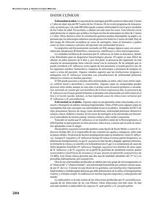 Microbiología y Parasitología Médicas
284
DATOS CLÍNICOS
Enfermedadenniños. LamayoríadelasmeningitisporHibocurrenenniñosentre 2meses
y 3 años de edad, más del 90 % antes de los 18 meses. De no existir programas de inmuniza-
ción, se estima que 1 de cada 400 niños puede contraer enfermedad invasiva grave alrededor
de los 5 años de edad. En escolares y adultos son más raros los casos. Esta relación con la
edad preescolar se supone que se deba a los bajos niveles de anticuerpos en niños de 2 meses
a 3 años. Otros factores como la constitución genética pueden desempeñar su papel y se
presume que los anticuerpos maternos ejerzan protección hasta los 2 meses de edad. Hay un
alto riesgo de infección secundaria en casos de meningitis, tanto en hermanos y padres
como en otros contactos estrechos del paciente con enfermedad invasiva.
La epiglotitis está frecuentemente asociada con Hib, aunque algunos casos son ocasio-
nados por estreptococo β-hemolítico, neumococo, estafilococo y otros microorganismos.
La verdadera incidencia de neumonía por H. influenzae en niños se desconoce, debido
a las dificultades para un diagnóstico bacteriológico preciso. El esputo es muy difícil de
obtener en niños menores de 4 años y, por otra parte, la presencia del organismo en esta
muestra no necesariamente tiene relación causal con la neumonía. Se ha señalado que se
puede considerar a H. influenzae como agente de una neumonía, si resulta positivo uno de
los siguientes estudios: hemocultivo, respuesta de anticuerpos o presencia de antígeno en
suero u orina del paciente. Algunos estudios sugieren que las reinfecciones exógenas o
endógenas con H. influenzae coinciden con exacerbaciones de enfermedad pulmonar
obstructiva crónica en muchos pacientes.
El Hib puede asociarse a muchas otras enfermedades en niños, tales como artritis sépti-
ca, celulitis bucal o periorbital y osteomielitis. Algunas cepas no encapsuladas pueden
provocar otitis media, aunque no está claro si actúan como invasores primarios o secunda-
rios, teniendo en cuenta que son miembros de la flora respiratoria alta. La presencia de
H. influenzae en el tracto genital femenino se presume esté relacionada con infecciones en el
feto y el recién nacido; además, se han reportado casos de infecciones urinarias por
H. influenzae y H. parainfluenzae.
Enfermedad en el adulto. Algunas cepas no encapsuladas están relacionadas con si-
nusitis y bronquitis en adultos inmunocomprometidos.Tanto el Hib como algunas cepas no
serotipables han sido asociados con enfermedad invasiva en adultos. Alrededor del 80 % de
ellos presentaron factores de riesgo como alcoholismo, enfermedad pulmonar obstructiva
crónica, cáncer, diabetes o trauma. En los casos de meningitis se ha encontrado con frecuen-
cia el antecedente de trauma craneal, sinusitis crónica, otitis media o neumonía.
Teniendo en cuenta que H. influenzae es un miembro común de la flora respiratoria, es
difícil probar su participación en estos procesos infecciosos, a menos que se aísle en mues-
tras apropiadas como la sangre.
Haemophilus aegyptius (conocido también como bacilo de Koch-Weeks o comoH. in-
fluenzae biotipo III), es el responsable de una conjuntivitis aguda y contagiosa, sobre todo
en países cálidos. No precisa de factores predisponentes para su instalación, como H. influen-
zae. AunqueH. aegyptius y H. influenzae biotipo III tienen el mismo patrón bioquímico, se
diferencian fenotípicamente, ya queH. aegyptiuses más bacilar y delgado, aglutina eritrocitos,
no fermenta la xilosa y es sensible a la troleandomicina (5µg). Los aislamientos de casos de
fiebre purpúrica brasileña (H. influenzae biogrupo aegyptius) son distintos de otras cepas
de H. influenzae y de H. aegyptius en su perfil de proteínas de membrana externa, patrón
isoenzimático (multilocus de enzimas) y en que poseen un plásmido característico de
24 MDa. Esta forma clínica presenta una alta tasa de letalidad (alrededor del 75 %) y es
precedida, habitualmente, por conjuntivitis.
Otra de las enfermedades producidas en adultos por este grupo de microorganismos es
el "chancroide" o "chancro blando", una enfermedad transmitida por contacto sexual causa-
da por H. ducreyi. Consiste en una úlcera de los genitales, con tumefacción e hipersensibi-
lidad notables y linfadenopatía dolorosa que debe diferenciarse de la sífilis, el linfogranuloma
venéreo y el herpes simple. Es endémico en muchas regiones tropicales y subtropicales del
mundo.
La endocarditis es la más común de las infecciones producidas por H. parainfluenzae,
seguida de las infecciones de las vías biliares. Otras infecciones son más raras. Se han
asociado también a endocarditis las especies H. aphrophilus y H. paraphrophilus.
 