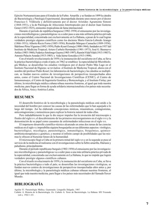 Breve historia de la microbiología y la parasitología médicas
7
Ejército Norteamericano para el Estudio de la Fiebre Amarilla y se fundan en 1899 la cátedra
de Bacteriología y Patología Experimental, desempeñada durante unos meses por el doctor
Francisco I. Vildósola y definitivamente por el doctor Arístides Agramonte Simoni
(1868-1931), y la de Patología de Afecciones Intertropicales por el doctor Juan Guiteras
Gener (1852-1925), eminentes tropicalistas de fama internacional.
Durante el período de república burguesa (1902-1958) el entusiasmo por las investiga-
ciones microbiológicas y parasitológicas va a ceder paso a una más utilitaria práctica privada
de la especialidad, concentrada casi exclusivamente en La Habana, a pesar de lo cual logran
verdadero prestigio algunos científicos como los doctores Mario García-Lebredo Arango
(1866-1931); Alberto Recio Forns (1885-1956); Reinaldo Márquez Camacho (1889-1954);
Ildefonso PérezVigueras (1892-1959); Pedro Kourí Esmeja (1900-1964), fundador en 1937 del
Instituto de Medicina Tropical; Arturo Curbelo Hernández (1901-1973); José G. Basnuevo
Artiles(1903-1968);FedericoSotolongoGuerra(1905-1997);RamónVidalVidal(1915-1983?);
Antonio Palacín Aranda (1915-1985) y Aida Jaime González (1915-1998).
Con el triunfo revolucionario de 1959 y la instauración del socialismo en Cuba, se lleva
la práctica bacteriológica a todo el país; en 1962 se establece la especialidad de Microbiolo-
gía Médica; se desarrollan los estudios virológicos por el doctor Pedro Más Lago en el
Instituto Nacional de Higiene; se revitaliza el Instituto de Medicina Tropical, ahora con el
nombre del profesor Pedro Kourí; los laboratorios de bacteriología y las cátedras se multipli-
can, se fundan nuevos centros de investigaciones de perspectivas insospechadas años
antes, como el Centro Nacional de Investigaciones Científicas (CENIC), el Centro de
Inmunoensayo, el Centro de Ingeniería Genética y Biotecnología, y el Instituto Finlay; por
último, la microbiología médica cubana rebasa nuestras fronteras, al igual que toda nuestra
medicina, para llegar en forma de ayuda solidaria internacionalista a los países más necesita-
dos de África, Asia y América Latina.
RESUMEN
El desarrollo histórico de la microbiología y la parasitología médicas está unido a la
necesidad del hombre por conocer las causas de las enfermedades que lo han aquejado a lo
largo del tiempo. Así ha elaborado concepciones místicas, miasmáticas, contagionistas,
anticontagionistas y metaxénicas para explicar la historia natural de todas ellas.
Pero indudablemente lo que le dio mayor impulso fue la invención del microscopio a
finales del sigloXVI, el descubrimiento de los primeros microorganismos en el sigloXVII y la
demostración de su papel como causantes de enfermedades infecciosas en el siglo XIX.
El impetuoso desarrollo científico-técnico alcanzado en estas dos ramas de las ciencias
médicas en el sigloXX imposibilita siquiera bosquejarlas en sus diferentes aspectos: virológico,
bacteriológico, micológico, parasitológico, inmunológico, bioquímico, químico-
antibioticoterapéutico y genético, y mostrar el infinito campo de posibilidades que las mis-
mas le ofrecen al bienestar futuro de la humanidad.
El microscopio llegó a Cuba en la primera mitad del sigloXIX y en la segunda se puso al
servicio de la medicina al realizarse con él investigaciones sobre la fiebre amarilla, filariasis y
paludismo, principalmente.
Durante el período republicano burgués (1902-1958) el entusiasmo por las investigacio-
nes microbiológicas y parasitológicas va a ceder paso a una más utilitaria práctica privada de
la especialidad, concentrada casi exclusivamente en La Habana, lo que no impide que logren
verdadero prestigio algunos científicos cubanos.
Con el triunfo revolucionario de 1959 y la instauración del socialismo en Cuba, se lleva
la práctica bacteriológica a todo el país; se desarrollan las investigaciones virológicas, se
fundan nuevos centros de investigaciones de perspectivas insospechadas años antes y, por
último, la microbiología y la parasitología médicas cubanas rebasan nuestras fronteras, al
igual que toda nuestra medicina, para llegar a los países más necesitados del llamadoTercer
Mundo.
BIBLIOGRAFÍA
Aguilar FJ. Parasitología Médica. Guatemala: Litografía Delgado, 1987.
Curbelo A. Historia de la Bacteriología. En: Curbelo A. Texto de Bacteriología. La Habana: MV Fresneda
(ed.), 1942:1-43.
 