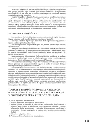 Pseudomonas
305
En pacientes fibroquísticos, las cepas pueden aparecer desde el punto de vista fenotípico
con variante mucoide, como resultado de la producción excesiva de alginato (un
exopolisacárido), lo cual indica que los cambios estructurales en la zona aislada (pulmón)
son crónicos y con mal pronóstico.
Características del crecimiento. Pseudomonas aeruginosa crece bien a temperaturas
oscilantes entre 37 y 42 0
C. El crecimiento a 420
C con formación de velo en medio líquido,
ayuda a distinguirla de otras especies. Produce ácidos de una serie de carbohidratos, pero
no de disacáridos en medio OF de Hugh-Leifson, y pigmentos en agar nutriente, sobre todo
en medio de King A y King B. La mayoría crece en medios mínimos, sin factores orgánicos de
crecimiento, usando los iones amonio como única fuente de nitrógeno y la glucosa como
única fuente de carbono y energía. Su metabolismo es estrictamente aerobio.
ESTRUCTURA ANTIGÉNICA
Poseen antígenos O, H, M. El antígeno somático se denomina O (AgO), el antígeno
flagelar se designa con la letra H y el antígeno mucoide, con la letra M.
Tienen pili o fimbrias (tipo IV) que se extienden desde la pared celular y permiten la
fijación a células epiteliales del hospedero.
Los anticuerpos contra antígenos O, H y los pili permiten tipar las cepas con fines
epidemiológicos.
El antígeno O está dado por el LPS, el cual está formado por el lípido A (muy tóxico, que
comprende la endotoxina), un centro constituido por polisacáridos y por las cadenas latera-
les largas de oligosacáridos O (específicos de grupo) que es la parte más externa del LPS y
permite seroagruparlas.
Las cepas muestran diferencias en el AgO específico (por pérdidas de las unidades
iterativas de la cadena larga) durante la infección pulmonar crónica por dicho agente en
pacientes con fibrosis quística, expresando entonces un LPS común.
Estudios realizados muestran que el fago libre ocurre en el esputo de los pacientes con
fibrosis quística y este ejerce un importante papel en el cambio de serogrupo de cepas
monoaglutinables a poliaglutinables y viceversa.
Las cepas de Pseudomonas aeruginosa con diferencia en el AgO son productoras de
alginato, el cual es un exopolisacárido, cuya biosíntesis está cromosómicamente regulada y
enmarcada en tres locus distintos. Dichos genes están presentes en cepas no mucoides y se
expresan desde el punto de vista fenotípico bajo determinadas condiciones como la deshi-
dratación, cambios inflamatorios, limitantes en la temperatura, disminución del pH y cambios
osmóticos como: disminución en la concentración de fosfatos, aumento en la concentración
de NaCl, MgCl2
, Ca2+
, Mg2+
, glicerol o sacarosa), lo que equivale a la disminución de las
cadenas largas o específicas del LPS, trayendo consigo que las cepas se transformen en
poliaglutinables o no tipables. La síntesis de alginato constituye un importante factor
inmunogénico y de virulencia.
TOXINAS Y ENZIMAS. FACTORES DE VIRULENCIA
(SE INCLUYEN ENZIMAS EXTRACELULARES, TOXINAS
Y COMPONENTES DE LA SUPERFICIE CELULAR)
1. Pili: de importancia en la adherencia.
2. Flagelos: permiten la motilidad y son inmunogénicos.
3. Alginato: permite la adherencia de la bacteria a la célula epitelial, interfiriendo en la
actividad fagocítica de los neutrófilos. Induce respuestas inmunes y cambios
inflamatorios. Inhibe la quimiotaxis y activación del complemento. Interfiere en la
opsonización y favorece la agregación de bacterias sobre las microcolonias mucoides
(biofilm).
4. Sideróforos: adquisición de Fe.
5. Proteínas de la membrana externa: inmunogénicos.
 